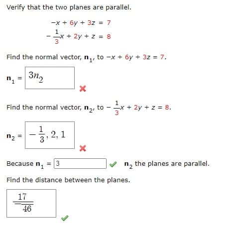 Verify that the two planes are parallel.
-x + 6y + 3z = 7
1
- x + 2y + z = 8
3
Find the normal vector, n,, to -x + 6y + 3z = 7.
3n2
Find the normal vector, n,, to - -
+ 2y + z = 8.
-중,
2, 1
3
n2 =
Because n,
= 3
n, the planes are parallel.
Find the distance between the planes.
17
46
