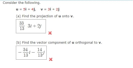 Consider the following.
u = 5i + 4j, v = 3i + 2j
(a) Find the projection of u onto v.
33
3i + 2j
13
(b) Find the vector component of u orthogonal to v.
34
14
i-
-
13
13
