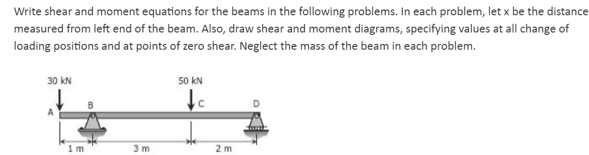 Write shear and moment equations for the beams in the following problems. In each problem, let x be the distance
measured from left end of the beam. Also, draw shear and moment diagrams, specifying values at all change of
loading positions and at points of zero shear. Neglect the mass of the beam in each problem.
30 kN
50 kN
C
A
1m
3 m
2 m
