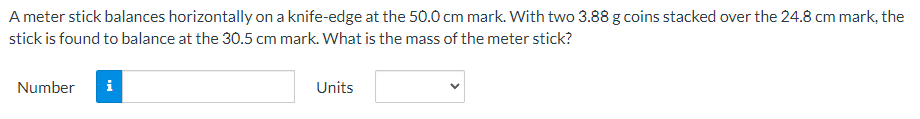 A meter stick balances horizontally on a knife-edge at the 50.0 cm mark. With two 3.88 g coins stacked over the 24.8 cm mark, the
stick is found to balance at the 30.5 cm mark. What is the mass of the meter stick?
Number
i
Units