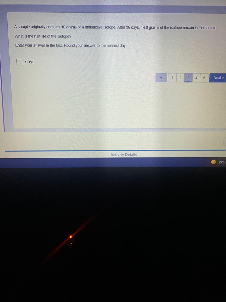 A sample originally contains 16 grams of a radioactive isotope. After 36 days, 14.8 grams of the isotope remain in the sample.
What is the half-life of the isotope?
Enter your answer in the box. Round your answer to the nearest day.
days
2
3
4
Next
Activity Details
39°F
