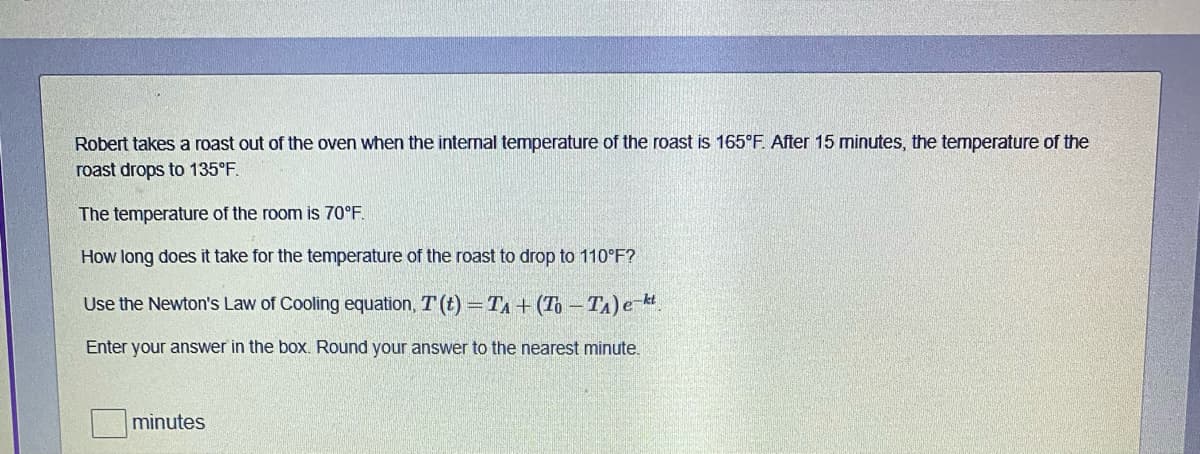 Robert takes a roast out of the oven when the intermal temperature of the roast is 165°F. After 15 minutes, the temperature of the
roast drops to 135°F.
The temperature of the room is 70°F.
How long does it take for the temperature of the roast to drop to 110°F?
Use the Newton's Law of Cooling equation, T (t) TA + (To - TA) e-k
Enter your answer in the box. Round your answer to the nearest minute.
minutes
