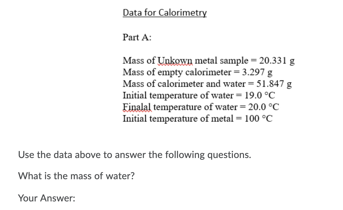 Data for Calorimetry
Part A:
Mass of Unkown metal sample = 20.331 g
Mass of empty calorimeter = 3.297 g
Mass of calorimeter and water = 51.847 g
Initial temperature of water = 19.0 °C
Finalal temperature of water = 20.0 °C
Initial temperature of metal = 100 °C
||
Use the data above to answer the following questions.
What is the mass of water?
Your Answer:
