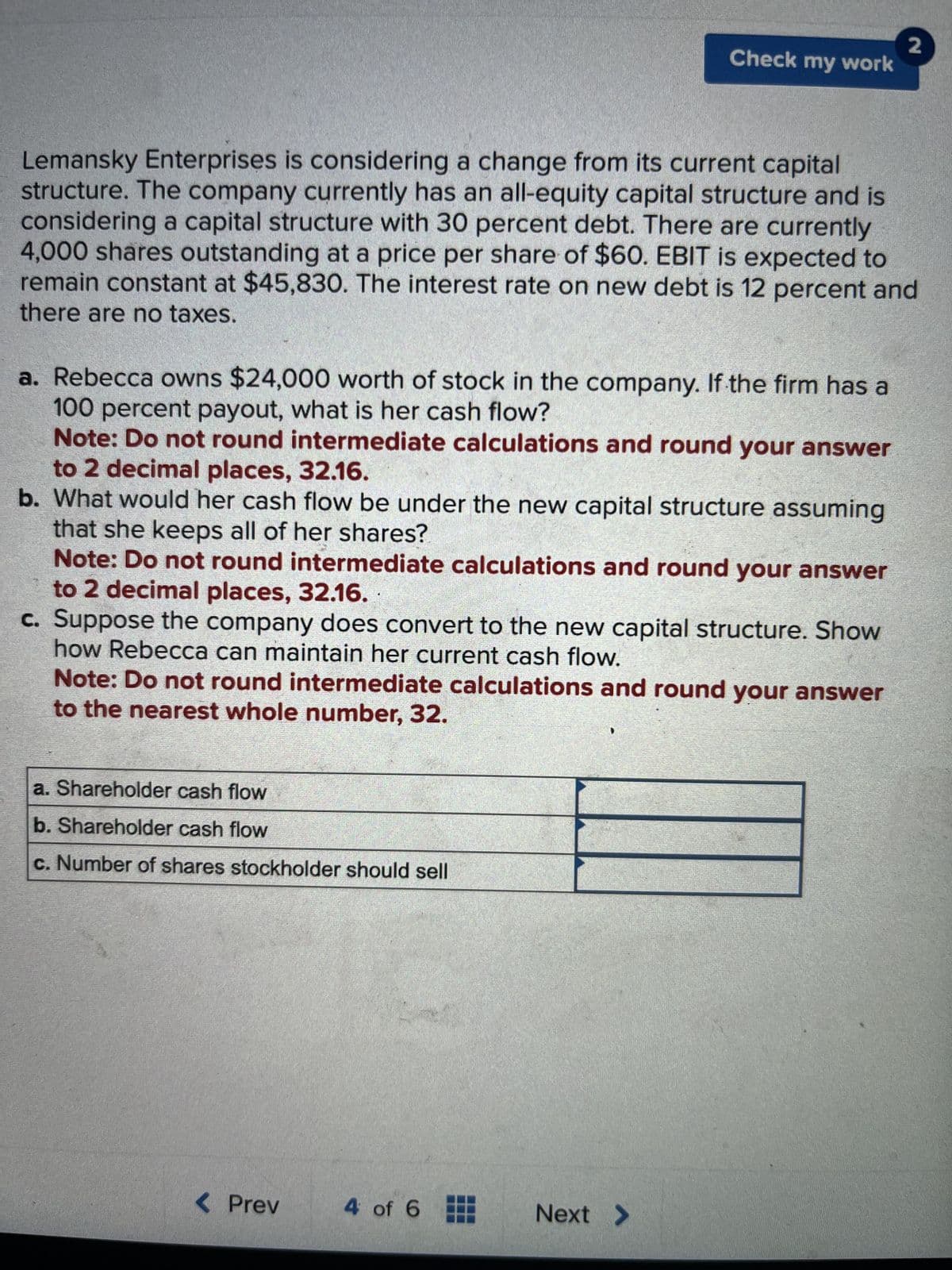 Lemansky Enterprises is considering a change from its current capital
structure. The company currently has an all-equity capital structure and is
considering a capital structure with 30 percent debt. There are currently
4,000 shares outstanding at a price per share of $60. EBIT is expected to
remain constant at $45,830. The interest rate on new debt is 12 percent and
there are no taxes.
a. Rebecca owns $24,000 worth of stock in the company. If the firm has a
100 percent payout, what is her cash flow?
Note: Do not round intermediate calculations and round your answer
to 2 decimal places, 32.16.
b. What would her cash flow be under the new capital structure assuming
that she keeps all of her shares?
Note: Do not round intermediate calculations and round your answer
to 2 decimal places, 32.16.
c. Suppose the company does convert to the new capital structure. Show
how Rebecca can maintain her current cash flow.
Note: Do not round intermediate calculations and round your answer
to the nearest whole number, 32.
a. Shareholder cash flow
b. Shareholder cash flow
c. Number of shares stockholder should sell
< Prev
Check my work
4 of 6
Next >
2