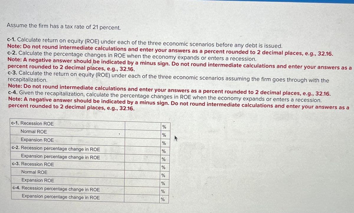 Assume the firm has a tax rate of 21 percent.
c-1. Calculate return on equity (ROE) under each of the three economic scenarios before any debt is issued.
Note: Do not round intermediate calculations and enter your answers as a percent rounded to 2 decimal places, e.g., 32.16.
c-2. Calculate the percentage changes in ROE when the economy expands or enters a recession.
Note: A negative answer should be indicated by a minus sign. Do not round intermediate calculations and enter your answers as a
percent rounded to 2 decimal places, e.g., 32.16.
c-3. Calculate the return on equity (ROE) under each of the three economic scenarios assuming the firm goes through with the
recapitalization.
Note: Do not round intermediate calculations and enter your answers as a percent rounded to 2 decimal places, e.g., 32.16.
c-4. Given the recapitalization, calculate the percentage changes in ROE when the economy expands or enters a recession.
Note: A negative answer should be indicated by a minus sign. Do not round intermediate calculations and enter your answers as a
percent rounded to 2 decimal places, e.g., 32.16.
c-1. Recession ROE
Normal ROE
Expansion ROE
c-2. Recession percentage change in ROE
Expansion percentage change in ROE
c-3. Recession ROE
Normal ROE
Expansion ROE
c-4. Recession percentage change in ROE
Expansion percentage change in ROE
%
%
%
%
%
%
%
%
%
%