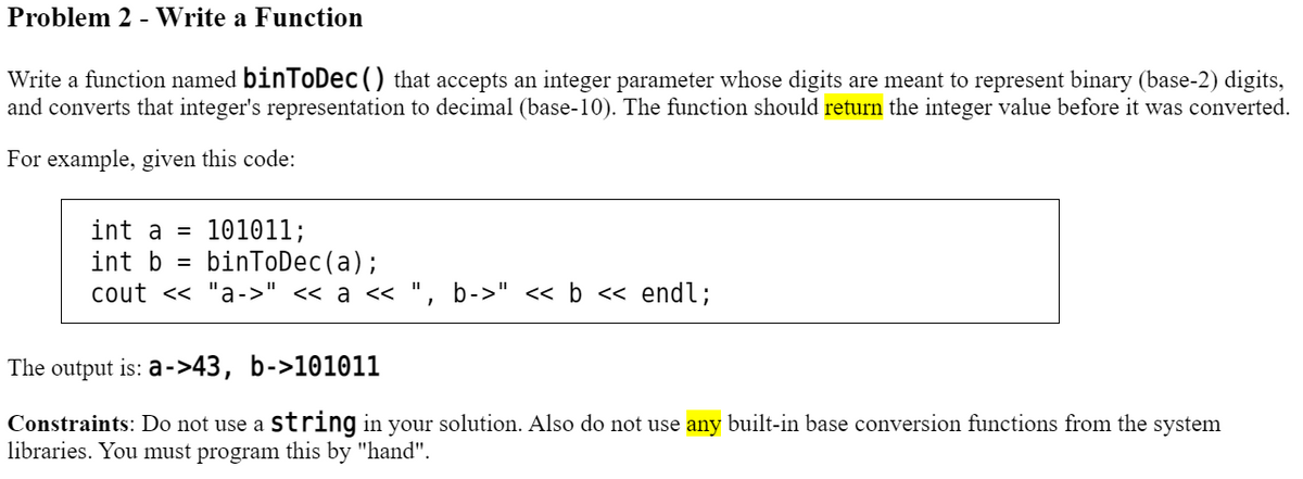 Problem 2 - Write a Function
Write a function named binToDec () that accepts an integer parameter whose digits are meant to represent binary (base-2) digits,
and converts that integer's representation to decimal (base-10). The function should return the integer value before it was converted.
For example, given this code:
int a = 101011;
int b
binToDec (a);
cout << "a->" << a <<
=
1
b->" << b << endl;
The output is: a->43, b->101011
Constraints: Do not use a string in your solution. Also do not use any built-in base conversion functions from the system
libraries. You must program this by "hand".