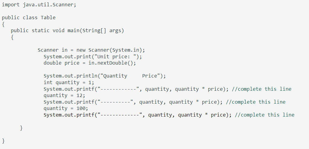 import java.util.Scanner;
public class Table
{
public static void main(String[] args)
Scanner in = new Scanner(System.in);
System.out.print("Unit price: ");
double price = in.nextDouble();
System.out.println("Quantity
int quantity = 1;
system.out.printf("
quantity = 12;
System.out.printf("
quantity = 100;
System.out.printf("
Price");
quantity, quantity * price); //complete this line
', quantity, quantity * price); //complete this line
quantity, quantity * price); //complete this line
}
}
