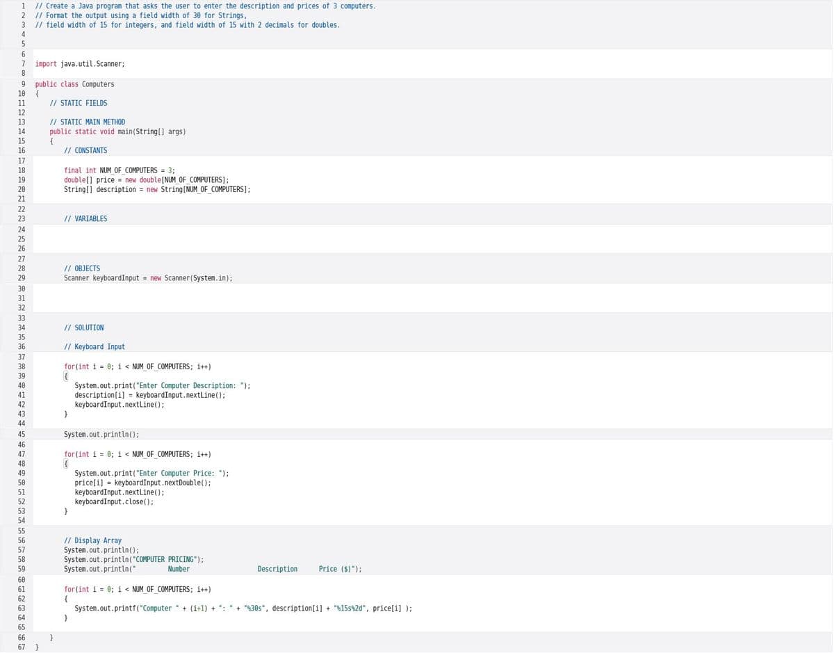 1
// Create a Java program that asks the user to enter the description and prices of 3 computers.
2
// Format the output using a field width of 30 for Strings,
3
// field width of 15 for integers, and field width of 15 with 2 decimals for doubles.
4
6
7
import java.util.Scanner;
public class Computers
{
// STATIC FIELDS
9
10
11
12
// STATIC MAIN METHOD
public static void main(String[] args)
{
// CONSTANTS
13
14
15
16
17
18
final int NUM OF COMPUTERS = 3;
double[] price = new double[NUM OF COMPUTERS];
String[] description = new String[NUM OF COMPUTERS];
19
20
21
22
23
// VARIABLES
24
25
26
27
// OBJECTS
Scanner keyboardInput = new Scanner (System.in);
28
29
30
31
32
33
34
// SOLUTION
35
36
// Keyboard Input
37
38
for (int i = 0; i < NUM OF COMPUTERS; i++)
39
System.out.print("Enter Computer Description: ");
description[i] = keyboardInput.nextLine();
keyboardInput.nextLine();
}
40
41
42
43
44
45
System.out.println();
46
47
for (int i = 0; i < NUM OF COMPUTERS; i++)
48
System.out.print("Enter Computer Price: ");
price[i] = keyboardInput.nextDouble();
keyboardInput.nextLine();
keyboardInput.close();
}
49
50
51
52
53
54
55
// Display Array
System.out.println();
System.out.println("COMPUTER PRICING");
System.out.println("
56
57
58
59
Number
Description
Price ($)");
60
for (int i = 0; i < NUM_OF_COMPUTERS; i++)
{
System.out.printf("Computer " + (i+1) + ":
}
61
62
63
+ "%30s", description[i] + "%15s%2d", price[i] );
64
65
66
}
}
67
