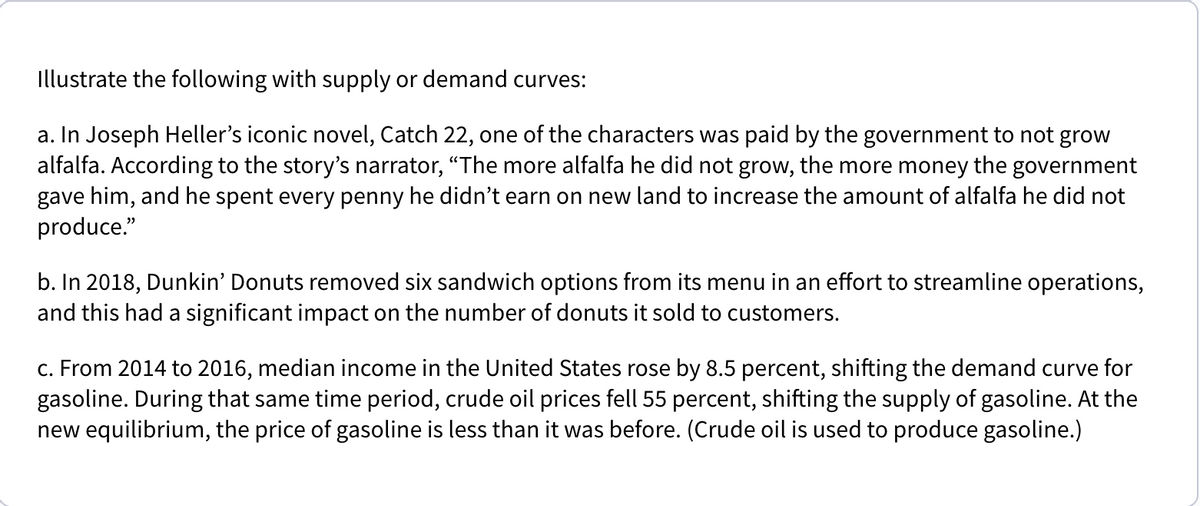 Illustrate the following with supply or demand curves:
a. In Joseph Heller's iconic novel, Catch 22, one of the characters was paid by the government to not grow
alfalfa. According to the story's narrator, "The more alfalfa he did not grow, the more money the government
gave him, and he spent every penny he didn't earn on new land to increase the amount of alfalfa he did not
produce."
b. In 2018, Dunkin' Donuts removed six sandwich options from its menu in an effort to streamline operations,
and this had a significant impact on the number of donuts it sold to customers.
c. From 2014 to 2016, median income in the United States rose by 8.5 percent, shifting the demand curve for
gasoline. During that same time period, crude oil prices fell 55 percent, shifting the supply of gasoline. At the
new equilibrium, the price of gasoline is less than it was before. (Crude oil is used to produce gasoline.)