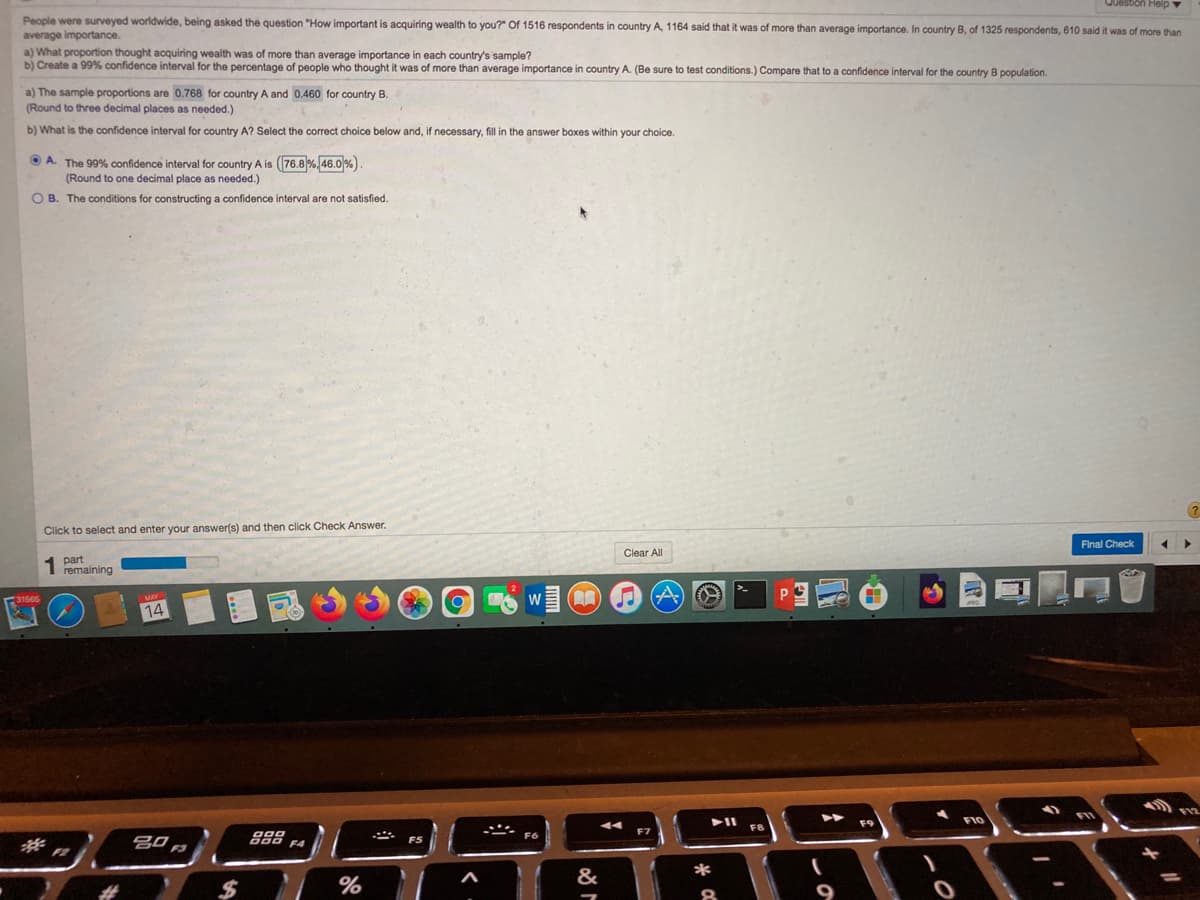 Question Heip
People were surveyed worldwide, being asked the question "How important is acquiring wealth to you?" Of 1516 respondents in country A, 1164 said that it was of more than average importance. In country B, of 1325 respondents, 610 said it was of more than
average importance.
a) What proportion thought acquiring wealth was of more than average importance
b) Create a 99% confidence interval for the percentage of people who thought it was of more than average importance in country A. (Be sure to test conditions.) Compare that to a confidence interval for the country B population.
each country's sample?
a) The sample proportions are 0.768 for country A and 0.460 for country B.
(Round to three decimal places as needed.)
b) What is the confidence interval for country A? Select the correct choice below and, if necessary, fill in the answer boxes within your choice.
O A. The 99% confidence interval for country A is ((76.8 %, 46.0 %)
(Round to one decimal place as needed.)
O B. The conditions for constructing a confidence interval are not satisfied.
Click to select and enter your answer(s) and then click Check Answer.
Final Check
Clear All
part
remaining
W
14
F9
FI0
FB
F7
*
&
%
8.
%24
