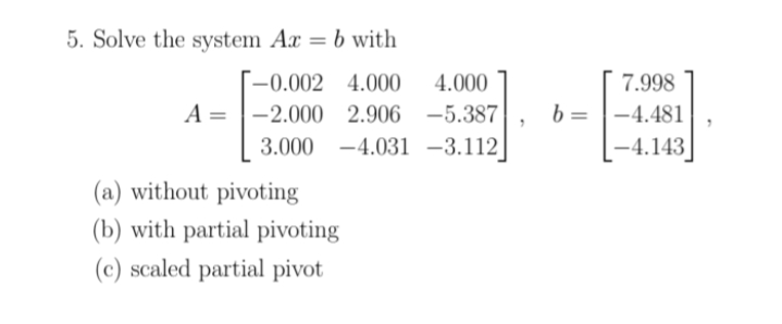 **System of Equations: Solving \(Ax = b\)**

Given the following system of linear equations represented in matrix form:

\[A = \begin{bmatrix}
-0.002 & 4.000 & 4.000 \\
-2.000 & 2.906 & -5.387 \\
3.000 & -4.031 & -3.112 
\end{bmatrix},\quad
b = \begin{bmatrix}
7.998 \\
-4.481 \\
-4.143 
\end{bmatrix}\]

Solve the system \(Ax = b\) using the following methods:

1. Without pivoting
2. With partial pivoting
3. With scaled partial pivoting

**Detailed Descriptions:**

- **Without Pivoting:** 
  Solve the system by directly applying Gaussian elimination without rearranging the rows of matrix \(A\).

- **With Partial Pivoting:**
  Implement Gaussian elimination while partially pivoting, which involves rearranging the rows of \(A\) to place the largest available pivot element from the column, which helps in reducing numerical errors.

- **With Scaled Partial Pivoting:**
  This method scales the rows based on the largest absolute value in each row before performing partial pivoting. It further ensures numerical stability by considering the size of the coefficients.

The solution requires utilizing linear algebra techniques, including row operations and transformations, to achieve an upper triangular form for easier solving of the variable vectors.

This exercise tests the understanding of numerical stability and efficiency in solving systems of linear equations using different pivoting strategies.