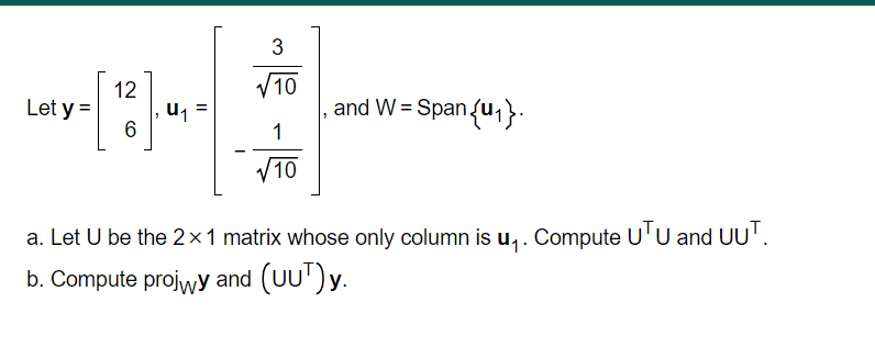 3
V10
12
u, =
6
Let y =
and W = Spanu1}.
1
/10
a. Let U be the 2×1 matrix whose only column is u,. Compute U'U and UU'.
b. Compute projwy and (UU')y.
