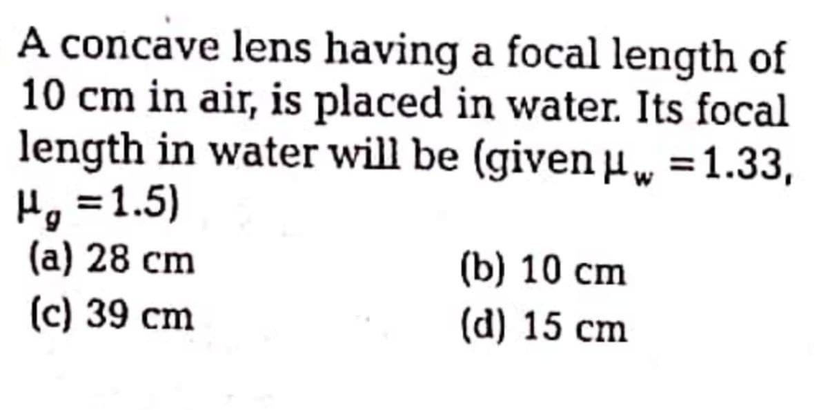 A concave lens having a focal length of
10 cm in air, is placed in water. Its focal
length in water will be (given w =1.33,
Hg =1.5)
(а) 28 cm
(b) 10 сm
(c) 39 cm
(d) 15 cm
