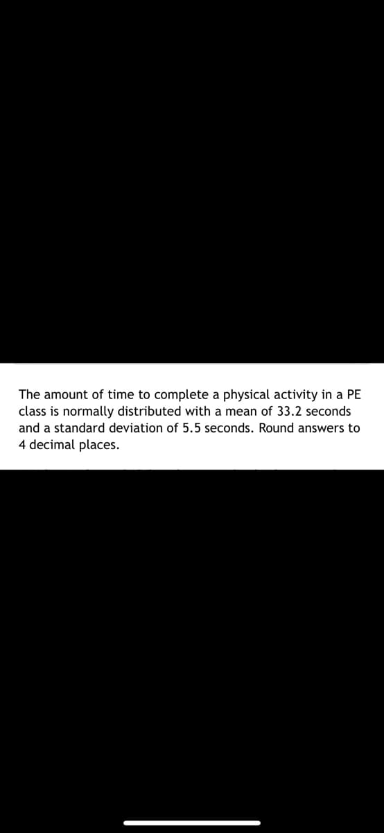 The amount of time to complete a physical activity in a PE
class is normally distributed with a mean of 33.2 seconds
and a standard deviation of 5.5 seconds. Round answers to
4 decimal places.
