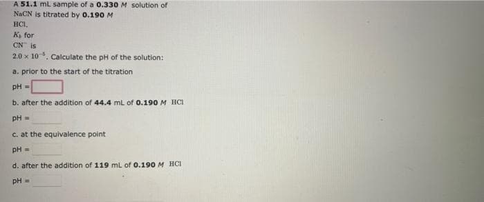 A 51.1 ml sample of a 0.330 M solution of
NACN is titrated by 0.190 M
HCI,
к, for
CN is
2.0 x 10. Calculate the pH of the solution:
a. prior to the start of the titration
pH =
b. after the addition of 44.4 ml of 0.190 M HCI
pH =
c. at the equivalence point
pH =
d. after the addition of 119 mL of 0.190 M HCI
pH =
