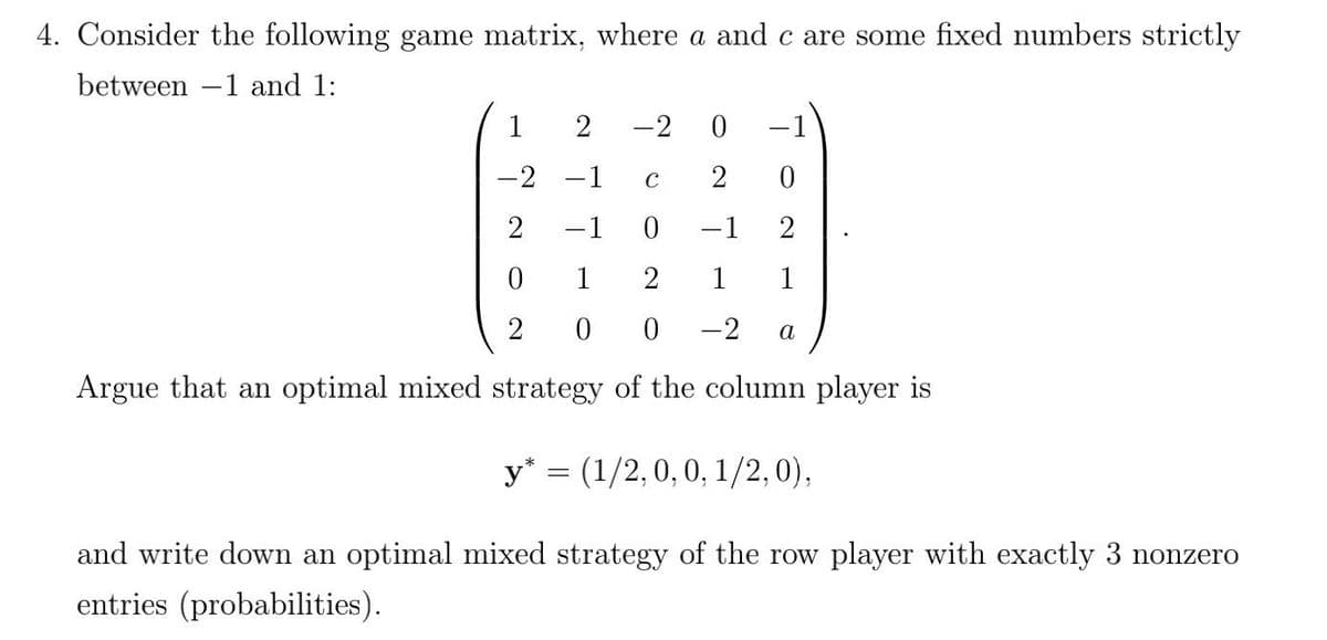 4. Consider the following game matrix, where a and c are some fixed numbers strictly
between -1 and 1:
1
-2
-1
-2 -1
C
2
2
-1
-1
1
1
1
-2
a
Argue that an optimal mixed strategy of the column player is
y* = (1/2,0, 0, 1/2,0),
and write down an optimal mixed strategy of the row player with exactly 3 nonzero
entries (probabilities).
2.
