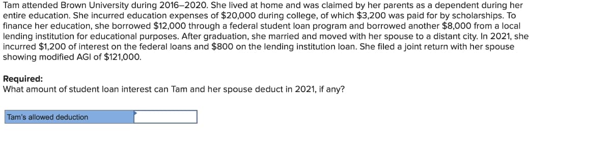 Tam attended Brown University during 2016–2020. She lived at home and was claimed by her parents as a dependent during her
entire education. She incurred education expenses of $20,000 during college, of which $3,200 was paid for by scholarships. To
finance her education, she borrowed $12,000 through a federal student loan program and borrowed another $8,000 from a local
lending institution for educational purposes. After graduation, she married and moved with her spouse to a distant city. In 2021, she
incurred $1,200 of interest on the federal loans and $800 on the lending institution loan. She filed a joint return with her spouse
showing modified AGI of $121,000.
Required:
What amount of student loan interest can Tam and her spouse deduct in 2021, if any?
Tam's allowed deduction
