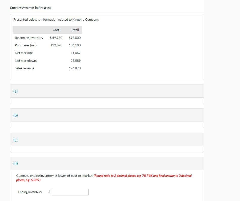 Current Attempt in Progress
Presented below is information related to Kingbird Company.
Cost
Retail
Beginning inventory $59,780 $98,000
Purchases (net)
Net markups
132,070 196,100
11,067
Net markdowns
23,589
Sales revenue
176,870
(a)
(b)
(c)
(d)
Compute ending inventory at lower-of-cost-or-market. (Round ratio to 2 decimal places, e.g. 78.74% and final answer to O decimal
places, e.g. 6,225.)
Ending inventory
$
+A