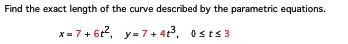 Find the exact length of the curve described by the parametric equations.
x=7+ 6t², y=7+4t³, Osts3