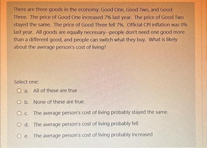 There are three goods in the economy: Good One, Good Two, and Good
Three. The price of Good One increased 7% last year. The price of Good Two
stayed the same. The price of Good Three fell 7%. Official CPI inflation was 0%
last year. All goods are equally necessary--people don't need one good more
than a different good, and people can switch what they buy. What is likely
about the average person's cost of living?
Select one:
O a. All of these are true
O b. None of these are true.
O.c. The average person's cost of living probably stayed the same.
Od. The average person's cost of living probably fell
Oe. The average person's cost of living probably increased