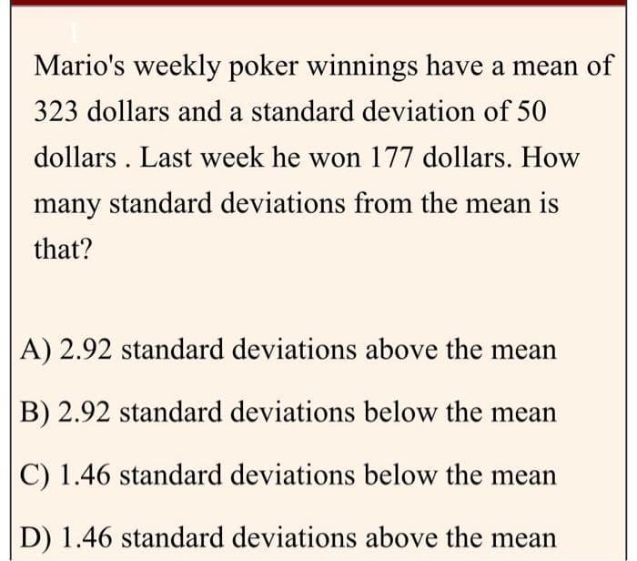 Mario's weekly poker winnings have a mean of
323 dollars and a standard deviation of 50
dollars. Last week he won 177 dollars. How
many standard deviations from the mean is
that?
A) 2.92 standard deviations above the mean
B) 2.92 standard deviations below the mean
C) 1.46 standard deviations below the mean
D) 1.46 standard deviations above the mean