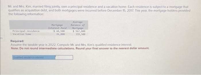 Mr. and Mrs. Kim, married filing jointly, own a principal residence and a vacation home. Each residence is subject to a mortgage that
qualifies as acquisition debt, and both mortgages were incurred before December 15, 2017. This year, the mortgage holders provided
the following information:
Principal residence
Vacation home
Mortgage
Interest Paid
$ 44,500
26,000
Average
Balance of
Mortgage
$ 967,800
359,500
Required:
Assume the taxable year is 2022. Compute Mr. and Mrs. Kim's qualified residence interest.
Note: Do not round intermediate calculations. Round your final answer to the nearest dollar amount.