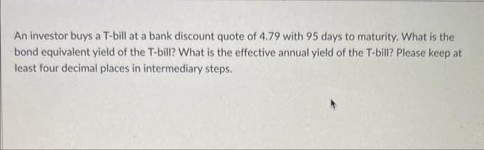 An investor buys a T-bill at a bank discount quote of 4.79 with 95 days to maturity. What is the
bond equivalent yield of the T-bill? What is the effective annual yield of the T-bill? Please keep at
least four decimal places in intermediary steps.