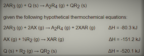 2AR3 (g) + Q (s) → A2R4 (g) + QR2 (s)
given the following hypothetical thermochemical equations:
2AR3 (g) + 2AX (g) → A2R4 (g) + 2XAR (g)
AH = -80.3 kJ
AX (g) + ½R2 (g) – XAR (g)
AH = -151.2 kJ
Q (s) + R2 (g) – QR2 (s)
AH = -520.1 kJ
