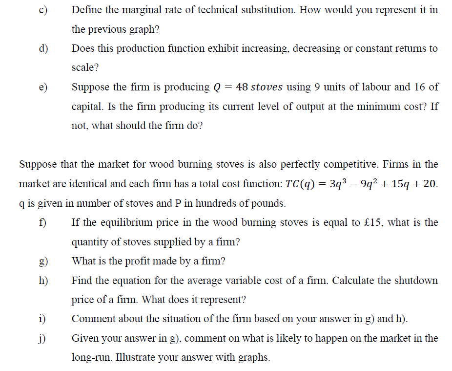 c)
d)
e)
h)
Define the marginal rate of technical substitution. How would you represent it in
the previous graph?
Does this production function exhibit increasing, decreasing or constant returns to
scale?
Suppose that the market for wood burning stoves is also perfectly competitive. Firms in the
market are identical and each firm has a total cost function: TC(q) = 3q³ − 9q² + 15q + 20.
q is given in number of stoves and P in hundreds of pounds.
f)
If the equilibrium price in the wood burning stoves is equal to £15, what is the
quantity of stoves supplied by a firm?
What is the profit made by a firm?
Find the equation for the average variable cost of a firm. Calculate the shutdown
price of a firm. What does it represent?
Comment about the situation of the firm based on your answer in g) and h).
Given your answer in g), comment on what is likely to happen on the market in the
long-run. Illustrate your answer with graphs.
i)
j)
Suppose the firm is producing Q = 48 stoves using 9 units of labour and 16 of
capital. Is the firm producing its current level of output at the minimum cost? If
not, what should the firm do?