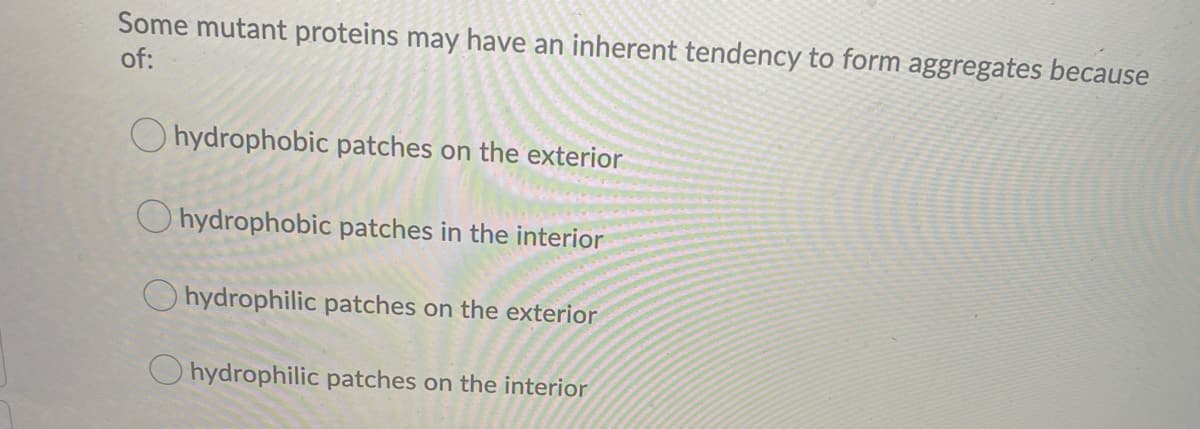 Some mutant proteins may have an inherent tendency to form aggregates because
of:
O hydrophobic patches on the exterior
O hydrophobic patches in the interior
O hydrophilic patches on the exterior
O hydrophilic patches on the interior
