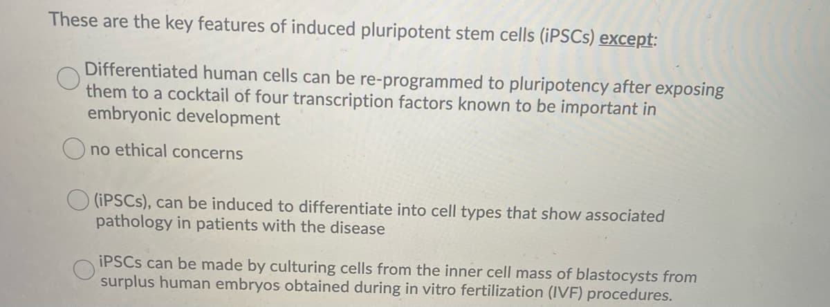 These are the key features of induced pluripotent stem cells (IPSCS) except:
Differentiated human cells can be re-programmed to pluripotency after exposing
them to a cocktail of four transcription factors known to be important in
embryonic development
O no ethical concerns
O (IPSCS), can be induced to differentiate into cell types that show associated
pathology in patients with the disease
IPSCS can be made by culturing cells from the inner cell mass of blastocysts from
surplus human embryos obtained during in vitro fertilization (IVF) procedures.
