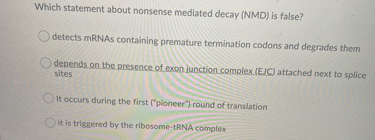 Which statement about nonsense mediated decay (NMD) is false?
O detects MRNAS containing premature termination codons and degrades them
depends on the presence of exon junction complex (EJC) attached next to splice
sites
O It occurs during the first (“pioneer") round of translation
O it is triggered by the ribosome-TRNA complex
