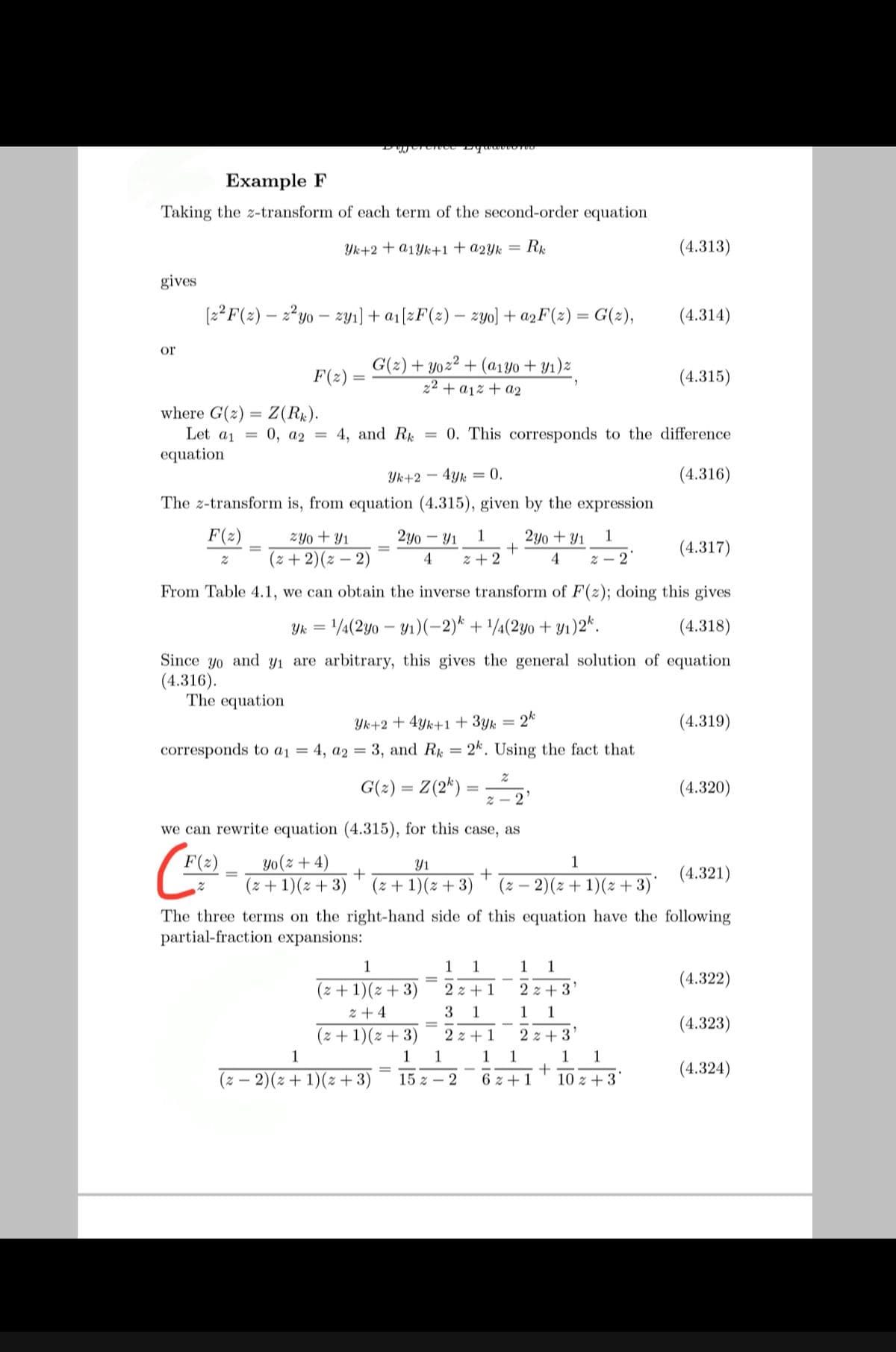 Example F
Taking the z-transform of each term of the second-order equation
Yk+2 + a1Yk+1+a2Yk = R¢
(4.313)
gives
(2?F(2) – 2²yo – zyı) + a1[zF(2) – zyo) + a2F(2) = G(z),
(4.314)
%3D
or
G(2) + yoz² + (a1Y0 + Y1)z
F(2)
(4.315)
z2 + a1% + a2
where G(2) = Z(Rx).
Let a1 =
0, a2 =
4, and R
= 0. This corresponds to the difference
equation
Yk+2 -
4Yk = 0.
(4.316)
The z-transform is, from equation (4.315), given by the expression
F(z)
zYo + Y1
2y0 – Y1
1
2y0 + Y1
1
+
(4.317)
(z + 2)(2 – 2)
4
z + 2
4
Z – 2
From Table 4.1, we can obtain the inverse transform of F(z); doing this gives
Yk = /¼(2y0 – Y1)(-2)* + '/¼(2yo + y1)2*.
(4.318)
Since yo and yı are arbitrary, this gives the general solution of equation
(4.316).
The equation
Yk+2 + 4yk+1 + 3yk
2k
(4.319)
corresponds to a1 = 4, a2 = 3, and R = 2k. Using the fact that
G(2) = Z(2*)
(4.320)
2 - 2
we can rewrite equation (4.315), for this case, as
F(2)
(- E+1)(: + 3) * (z + 1)(z + 3)
yo(z + 4)
Y1
1
(4.321)
(z – 2)(2 + 1)(z + 3)*
The three terms on the right-hand side of this equation have the following
partial-fraction expansions:
1
1
1
1
(4.322)
(z + 1)(z + 3)
z + 4
(z + 1)(z + 3)
2 z + 1
2 z + 3
3
1
1
1
(4.323)
2 z + 1
2 z + 3
1
1
1
1
1
1
1
(4.324)
(z – 2)(z + 1)(z + 3)
15 z – 2
6 z + 1
10 z + 3
