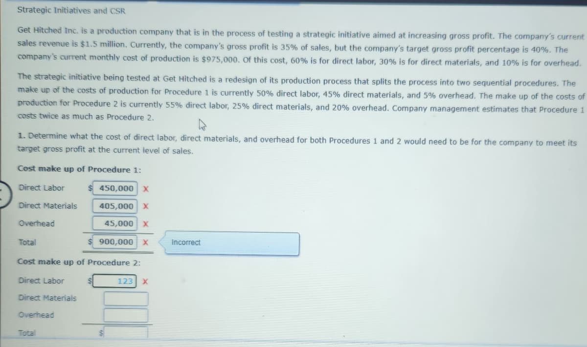 Strategic Initiatives and CSR
Get Hitched Inc. is a production company that is in the process of testing a strategic initiative aimed at increasing gross profit. The company's current
sales revenue is $1.5 million. Currently, the company's gross profit is 35% of sales, but the company's target gross profit percentage is 40%. The
company's current monthly cost of production is $975,000. Of this cost, 60% is for direct labor, 30% is for direct materials, and 10% is for overhead.
The strategic initiative being tested at Get Hitched is a redesign of its production process that splits the process into two sequential procedures. The
make up of the costs of production for Procedure 1 is currently 50% direct labor, 45% direct materials, and 5% overhead. The make up of the costs of
production for Procedure 2 is currently 55% direct labor, 25% direct materials, and 20% overhead. Company management estimates that Procedure 1
costs twice as much as Procedure 2.
1. Determine what the cost of direct labor, direct materials, and overhead for both Procedures 1 and 2 would need to be for the company to meet its
target gross profit at the current level of sales.
Cost make up of Procedure 1:
Direct Labor
Direct Materials
Overhead
Total
Cost make up of Procedure 2:
Direct Labor
Direct Materials
Overhead
450,000 X
405,000 X
45,000 X
$900,000 X
Total
123 X
Incorrect