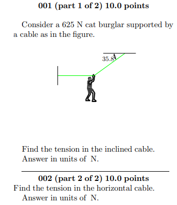 001 (part 1 of 2) 10.0 points
Consider a 625 N cat burglar supported by
a cable as in the figure.
35.8
Find the tension in the inclined cable.
Answer in units of N.
002 (part 2 of 2) 10.0 points
Find the tension in the horizontal cable.
Answer in units of N.
