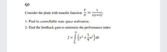 Q3
Y
1
Consider the plant with transfer function
U s(s+2)
I- Find its controllable state space realization.
2- Find the feedback gain to minimize the performance index
1 =
