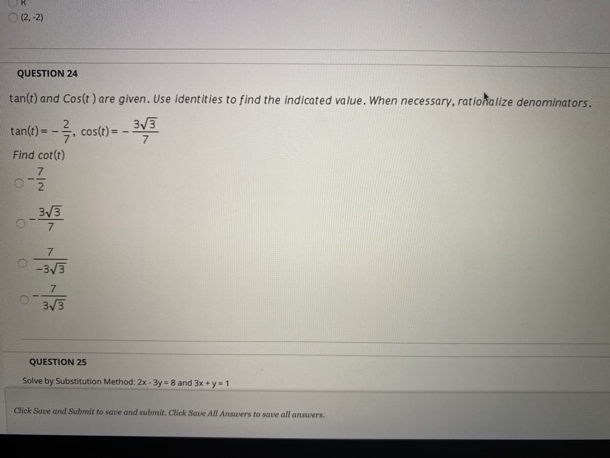 O (2, -2)
QUESTION 24
tan(t) and Cos(t) are given. Use identities to find the indicated value. When necessary, rationalize denominators.
3/3
tan(t) = -, cos(t) =
Find cot(t)
7
3/3
-3/3
7
3/3
QUESTION 25
Solve by Substitution Method: 2x -3y = 8 and 3x + y = 1
Click Save and Submit to save and submit. Click Save All Answers to save all answers.
