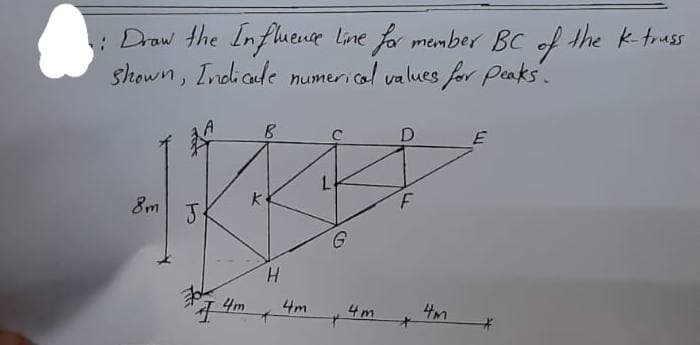 1: Draw the Influence line for member BC of the k-truss
shown, Indicate numerical values for peaks.
8m
J
70
T
4m
B
K
H
4m
L
+
4m
D
F
4m
E