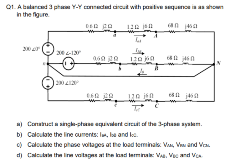 Q1. A balanced 3 phase Y-Y connected circuit with positive sequence is as shown
in the figure.
0.62 j20
1.20 jóN
68 N j46N
200 20°
200 2-120°
IN
0.6N j2N
m
1.20 j6 N
68 N j46 N
b
| 200 2120°
0.62 j2N
1.20 j6N
68 N j46 N
a) Construct a single-phase equivalent circuit of the 3-phase system.
b) Calculate the line currents: laa, IbB and Icc.
c) Calculate the phase voltages at the load terminals: VAN, VBN and VCN.
d) Calculate the line voltages at the load terminals: VAB, VBC and VCA.
