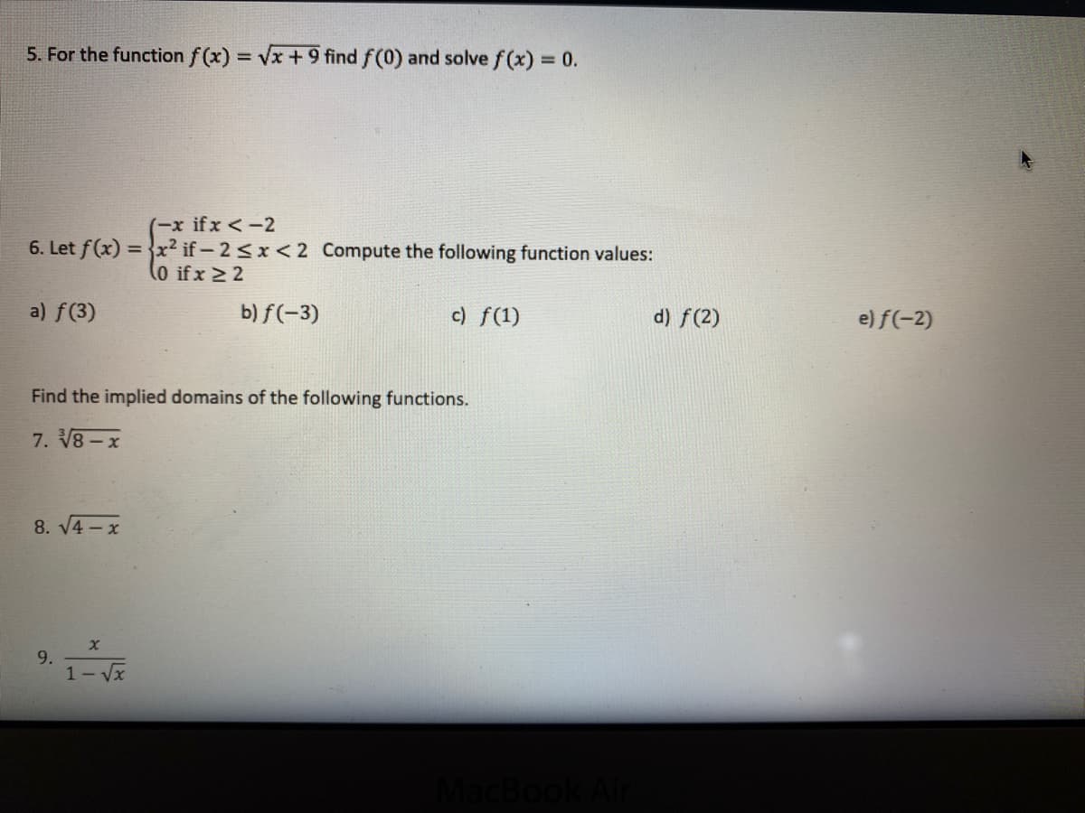 5. For the function f (x) Vx +9 find f(0) and solve f (x) = 0.
%3D
(-x ifx <-2
6. Let f(x) = }x² if- 2<x < 2 Compute the following function values:
(0 ifx > 2
a) f(3)
b) f(-3)
c) f(1)
d) f(2)
e) f(-2)
Find the implied domains of the following functions.
7. V8-x
8. V4 -x
9.
1- Vx
