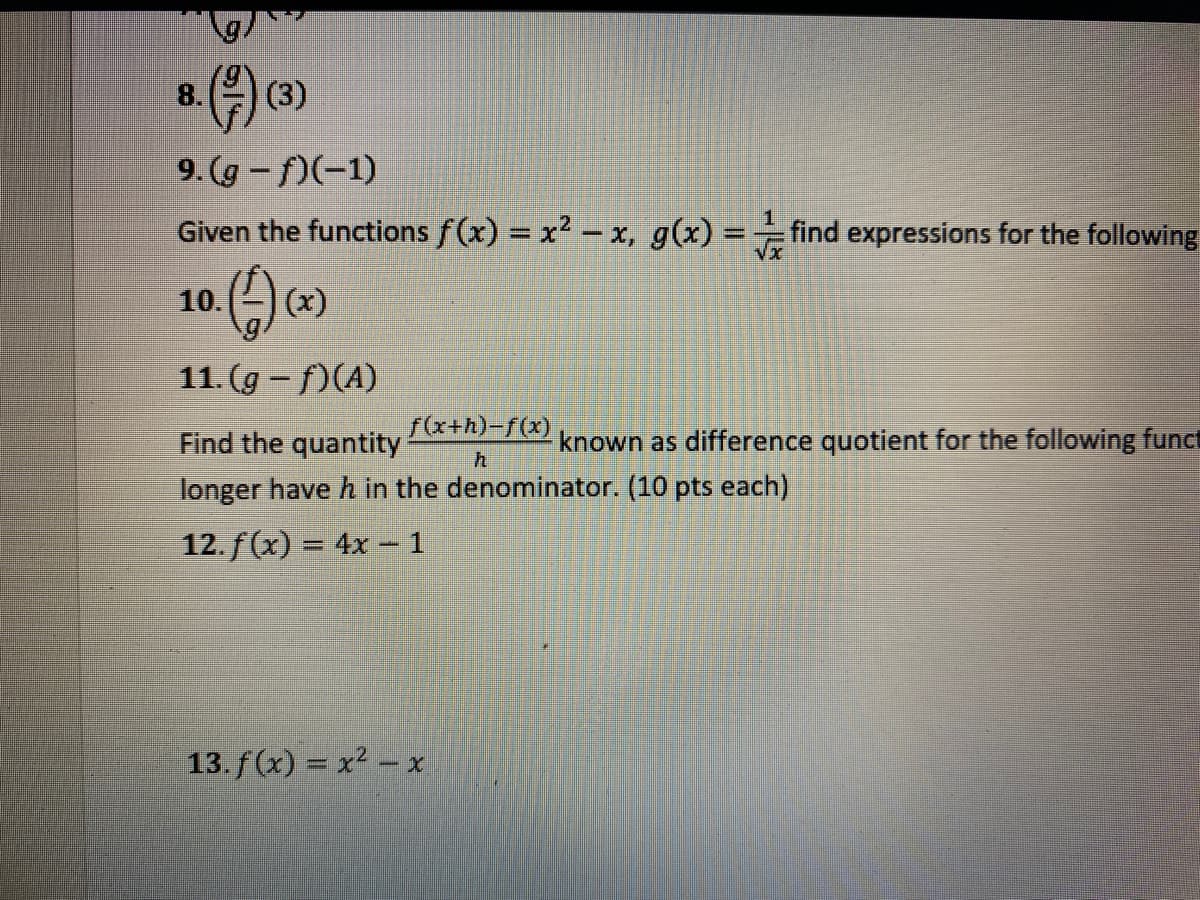 O (3)
8.
9. (g - f)(-1)
Given the functions f(x) x2 -x, g(x) = find expressions for the following
10.
|(x)
11. (g - f)(A)
Find the quantity
f(x+h)-f(x)
known as difference quotient for the following funct
longer have h in the denominator. (10 pts each)
12. f (x) = 4x – 1
%3D
13. f(x) = x2 – x
