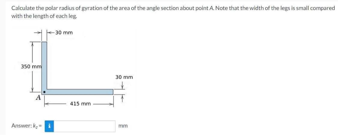 Calculate the polar radius of gyration of the area of the angle section about point A. Note that the width of the legs is small compared
with the length of each leg.
350 mm
A
Answer: k₂=
-30 mm
415 mm
30 mm
mm