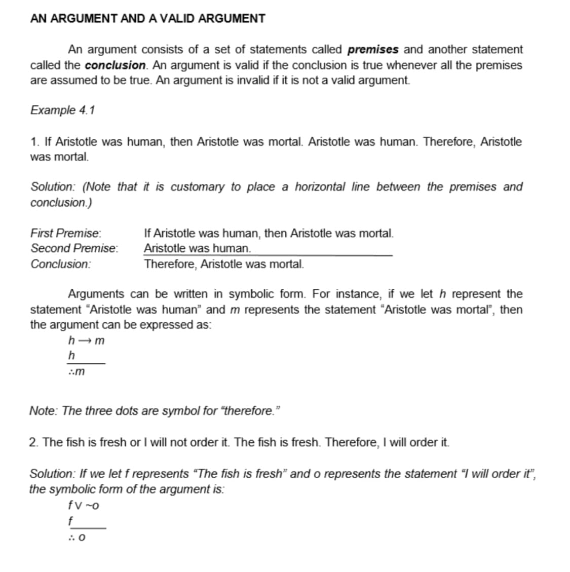 AN ARGUMENT AND A VALID ARGUMENT
An argument consists of a set of statements called premises and another statement
called the conclusion. An argument is valid if the conclusion is true whenever all the premises
are assumed to be true. An argument is invalid if it is not a valid argument.
Example 4.1
1. If Aristotle was human, then Aristotle was mortal. Aristotle was human. Therefore, Aristotle
was mortal.
Solution: (Note that it is customary to place a horizontal line between the premises and
conclusion.)
First Premise:
Second Premise:
Conclusion:
Arguments can be written in symbolic form. For instance, if we let h represent the
statement "Aristotle was human" and m represents the statement "Aristotle was mortal", then
the argument can be expressed as:
h-m
h
:.m
If Aristotle was human, then Aristotle was mortal.
Aristotle was human.
Therefore, Aristotle was mortal.
Note: The three dots are symbol for "therefore."
2. The fish is fresh or I will not order it. The fish is fresh. Therefore, I will order it.
Solution: If we let f represents "The fish is fresh" and o represents the statement "I will order it",
the symbolic form of the argument is:
fv-o
f
:.0