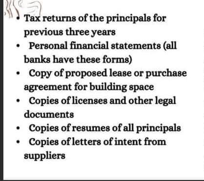 Tax returns of the principals for
previous three years
• Personal financial statements (all
banks have these forms)
Copy of proposed lease or purchase
agreement for building space
Copies of licenses and other legal
documents
.
●
Copies of resumes of all principals
Copies of letters of intent from
suppliers