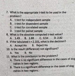 7. What is the appropriate t-test to be used in the
problem?
A. t-test for independent sample
B. t-test for dependent sample
C. t-test for correlated sample
D. t-test for paired sample
8. What is the absolute computed t-test value?
A. 1.49 B. 1.88 C. 0.54
D. 2.82
9. If the tabulated t = 2.101, what is the decision?
B. Reject Ho
A. Accept Ho
10. Is the result (difference) not significant?
A. Yes
B. No
11. What is the conclusion to the problem?
A. There is no significant difference in the cases of dog
rabies in two regions.
B. There is a significant difference in the cases of dog
rabies in two regions.