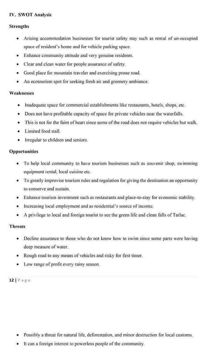 IV. SWOT Analysis
Strengths
• Arising accommodation businesses for tourist safety stay such as rental of un-occupied
space of resident's home and for vehicle parking space.
• Enhance community attitude and very genuine residents.
Clear and clean water for people assurance of safety.
Good place for mountain traveler and exercising prone road.
An ecotourism spot for seeking fresh air and greenery ambiance.
.
.
Weaknesses
• Inadequate space for commercial establishments like restaurants, hotels, shops, etc.
Does not have profitable capacity of space for private vehicles near the waterfalls.
This is not for the faint of heart since some of the road does not require vehicles but walk.
•
Limited food stall.
• Irregular to children and seniors.
.
●
Opportunities
To help local community to have tourism businesses such as souvenir shop, swimming
equipment rental, local cuisine etc.
●
. To greatly improvise tourism rules and regulation for giving the destination an opportunity
to conserve and sustain..
Enhance tourism investment such as restaurants and place-to-stay for economic stability.
Increasing local employment and as residential's source of income.
A privilege to local and foreign tourist to see the green life and clean falls of Tarlac.
.
.
.
Threats
.
.
12 | Page
●
Decline assurance to those who do not know how to swim since some parts were having
deep measure of water.
Rough road to any means of vehicles and risky for first timer.
Low range of profit every rainy season.
.
Possibly a threat for natural life, deforestation, and minor destruction for local customs.
It can a foreign interest to powerless people of the community.