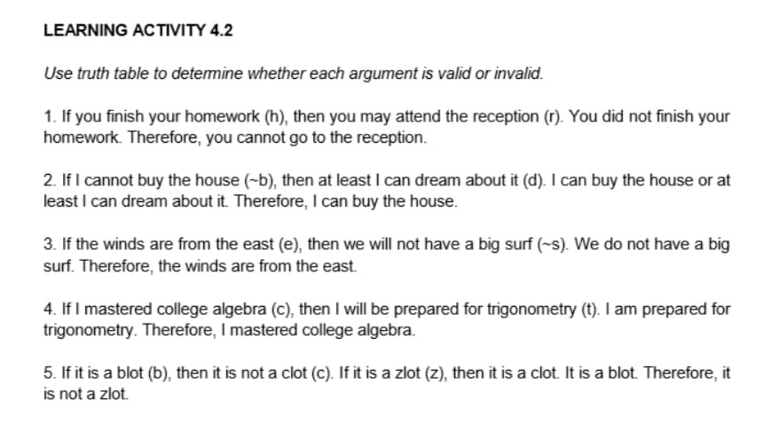 LEARNING ACTIVITY 4.2
Use truth table to determine whether each argument is valid or invalid.
1. If you finish your homework (h), then you may attend the reception (r). You did not finish your
homework. Therefore, you cannot go to the reception.
2. If I cannot buy the house (~b), then at least I can dream about it (d). I can buy the house or at
least I can dream about it. Therefore, I can buy the house.
3. If the winds are from the east (e), then we will not have a big surf (-s). We do not have a big
surf. Therefore, the winds are from the east.
4. If I mastered college algebra (c), then I will be prepared for trigonometry (t). I am prepared for
trigonometry. Therefore, I mastered college algebra.
5. If it is a blot (b), then it is not a clot (c). If it is a zlot (z), then it is a clot. It is a blot. Therefore, it
is not a zlot.