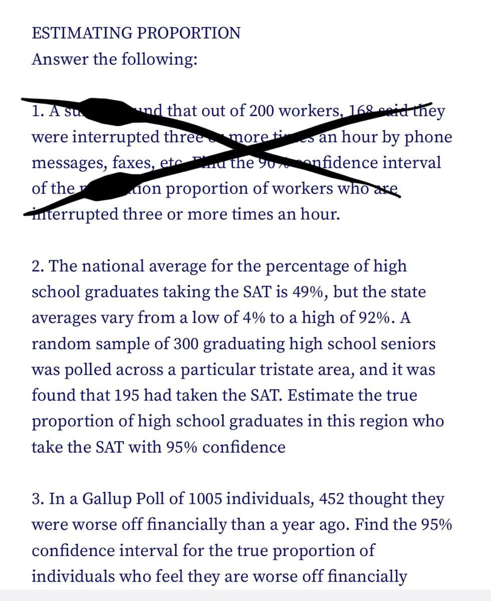 ESTIMATING PROPORTION
Answer the following:
1. A su
and that out of 200 workers, 168 said they
were interrupted three
ti
more an hour by phone
messages, faxes, etc d the 90%onfidence interval
on proportion of workers who are
interrupted three or more times an hour.
of the
2. The national average for the percentage of high
school graduates taking the SAT is 49%, but the state
averages vary from a low of 4% to a high of 92%. A
random sample of 300 graduating high school seniors
was polled across a particular tristate area, and it was
found that 195 had taken the SAT. Estimate the true
proportion of high school graduates in this region who
take the SAT with 95% confidence
3. In a Gallup Poll of 1005 individuals, 452 thought they
were worse off financially than a year ago. Find the 95%
confidence interval for the true proportion of
individuals who feel they are worse off financially