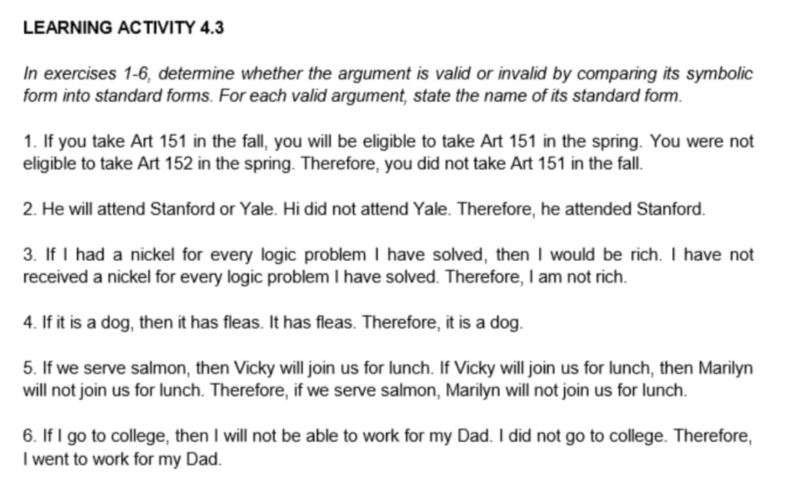 LEARNING ACTIVITY 4.3
In exercises 1-6, determine whether the argument is valid or invalid by comparing its symbolic
form into standard forms. For each valid argument, state the name of its standard form.
1. If you take Art 151 in the fall, you will be eligible to take Art 151 in the spring. You were not
eligible to take Art 152 in the spring. Therefore, you did not take Art 151 in the fall.
2. He will attend Stanford or Yale. Hi did not attend Yale. Therefore, he attended Stanford.
3. If I had a nickel for every logic problem I have solved, then I would be rich. I have not
received a nickel for every logic problem I have solved. Therefore, I am not rich.
4. If it is a dog, then it has fleas. It has fleas. Therefore, it is a dog.
5. If we serve salmon, then Vicky will join us for lunch. If Vicky will join us for lunch, then Marilyn
will not join us for lunch. Therefore, if we serve salmon, Marilyn will not join us for lunch.
6. If I go to college, then I will not be able to work for my Dad. I did not go to college. Therefore,
I went to work for my Dad.