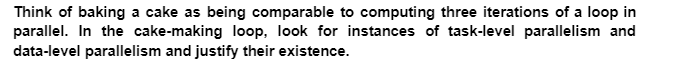 Think of baking a cake as being comparable to computing three iterations of a loop in
parallel. In the cake-making loop, look for instances of task-level parallelism and
data-level parallelism and justify their existence.